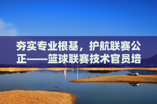 夯实专业根基，护航联赛公正——篮球联赛技术官员培训的重要性与实践，专业筑基 公正护航，篮球联赛技术官员培训的重要性与实践