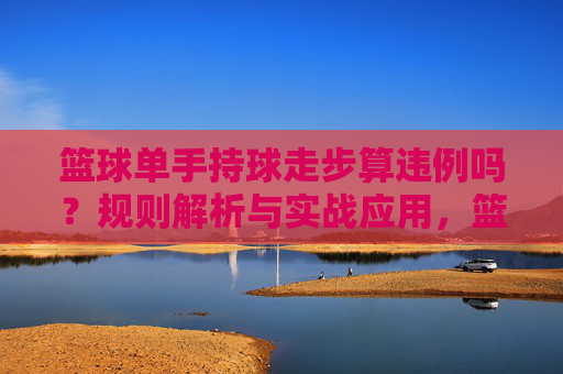 篮球单手持球走步算违例吗？规则解析与实战应用，篮球单手持球走步违例规则解析与实战应用