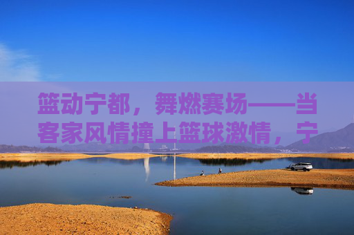 篮动宁都,舞燃赛场——当客家风情撞上篮球激情,宁都赛场,客家风情与篮球激情的碰撞
