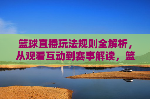 篮球直播玩法规则全解析,从观看互动到赛事解读,篮球直播玩法规则全解析,从观看互动到赛事解读