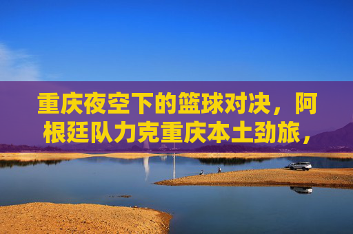 重庆夜空下的篮球对决，阿根廷队力克重庆本土劲旅，比分定格在85:78，重庆夜空篮球对决，阿根廷力克本土劲旅 85:78