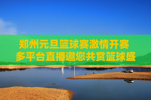 郑州元旦篮球赛激情开赛 多平台直播邀您共赏篮球盛宴，郑州元旦篮球赛激情开赛 多平台直播邀您共赏