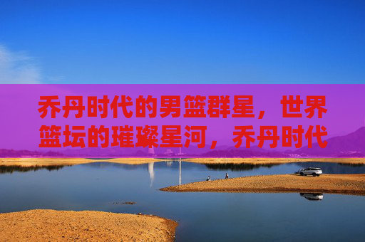乔丹时代的男篮群星,世界篮坛的璀璨星河,乔丹时代男篮群星,世界篮坛星河璀璨