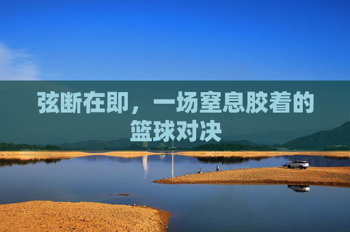 弦断在即,一场窒息胶着的篮球对决