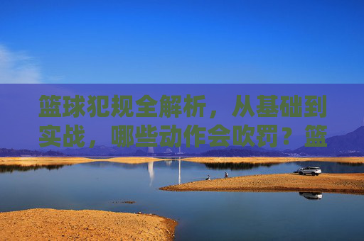 篮球犯规全解析,从基础到实战,哪些动作会吹罚?篮球犯规全解析,从基础到实战,哪些动作会吹罚?