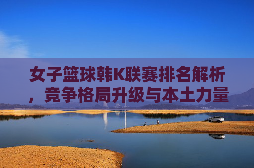 女子篮球韩K联赛排名解析,竞争格局升级与本土力量崛起,女子篮球韩K联赛排名解析,竞争格局升级与本土力量崛起