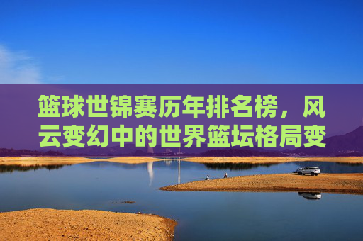 篮球世锦赛历年排名榜,风云变幻中的世界篮坛格局变迁,篮球世锦赛历年排名,世界篮坛格局的风云变迁