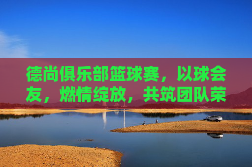 德尚俱乐部篮球赛，以球会友，燃情绽放，共筑团队荣耀，德尚俱乐部篮球赛，以球会友，燃情筑荣耀