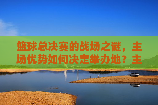 篮球总决赛的战场之谜，主场优势如何决定举办地？主场优势如何决定篮球总决赛举办地？
