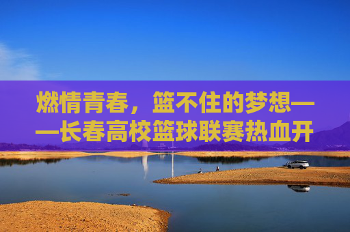 燃情青春，篮不住的梦想——长春高校篮球联赛热血开赛，燃情青春，篮不住的梦想！长春高校篮球联赛热血开赛