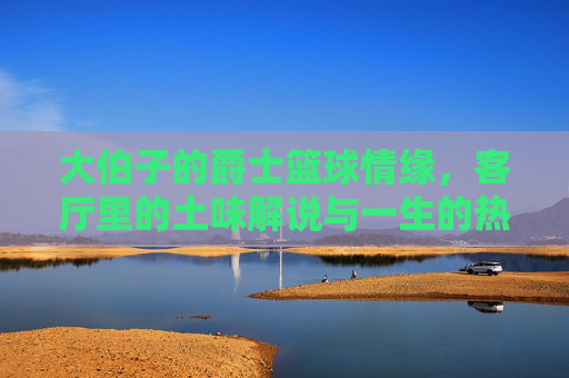 大伯子的爵士篮球情缘,客厅里的土味解说与一生的热爱,大伯子的爵士篮球情缘,客厅土味解说与一生热爱