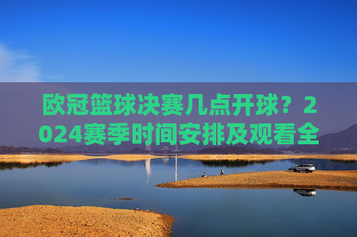 欧冠篮球决赛几点开球?2024赛季时间安排及观看全攻略,2024欧冠篮球决赛,开球时间、赛季安排及观看全攻略