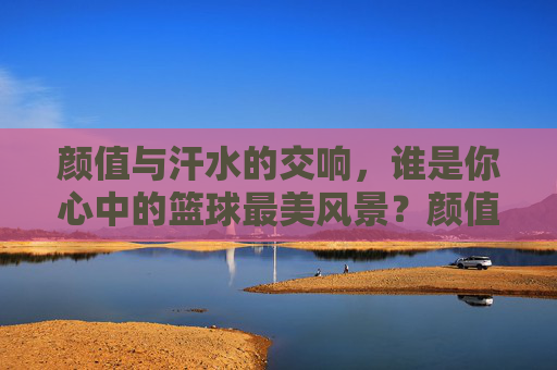 颜值与汗水的交响，谁是你心中的篮球最美风景？颜值与汗水的交响，篮球最美风景