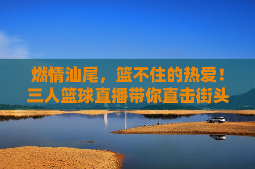 燃情汕尾,篮不住的热爱!三人篮球直播带你直击街头热血沸腾,燃情汕尾,三人篮球直播直击街头篮不住的热爱