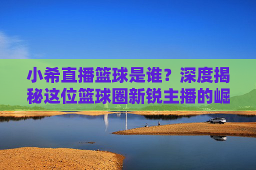 小希直播篮球是谁?深度揭秘这位篮球圈新锐主播的崛起之路,小希直播篮球,篮球圈新锐主播的崛起之路揭秘