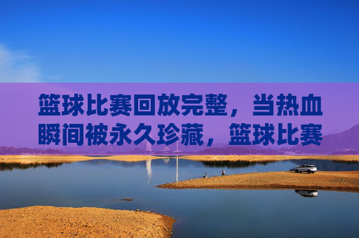 篮球比赛回放完整,当热血瞬间被永久珍藏,篮球比赛回放,永久珍藏的热血瞬间