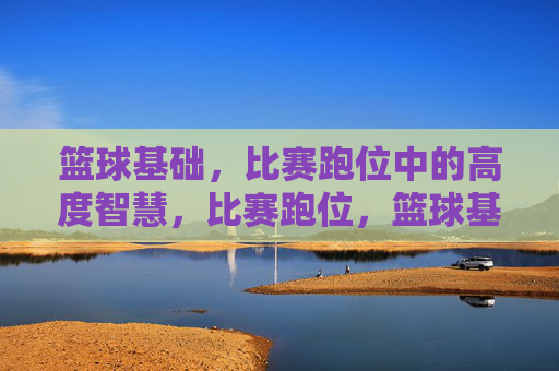 篮球基础,比赛跑位中的高度智慧,比赛跑位,篮球基础的高度智慧