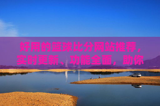 好用的篮球比分网站推荐，实时更新、功能全面，助你轻松掌控赛事动态，篮球比分网站推荐，实时更新、功能全面，助你掌控赛事动态