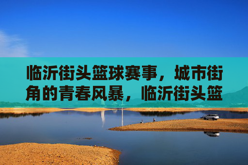 临沂街头篮球赛事，城市街角的青春风暴，临沂街头篮球赛，城市街角的青春风暴