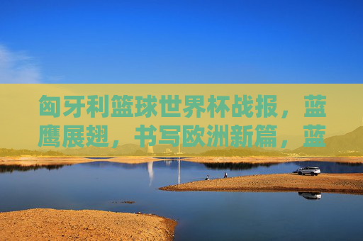 匈牙利篮球世界杯战报，蓝鹰展翅，书写欧洲新篇，蓝鹰展翅，匈牙利篮球世界杯书写欧洲新篇