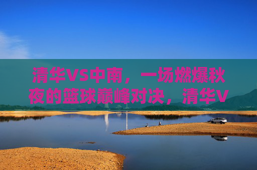 清华VS中南,一场燃爆秋夜的篮球巅峰对决,清华VS中南,燃爆秋夜的篮球巅峰对决