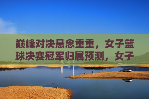 巅峰对决悬念重重，女子篮球决赛冠军归属预测，女子篮球决赛巅峰对决，冠军归属悬念待解