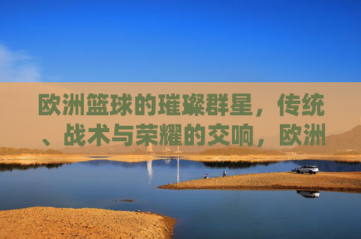 欧洲篮球的璀璨群星,传统、战术与荣耀的交响,欧洲篮球群星交响,传统、战术与荣耀的华章