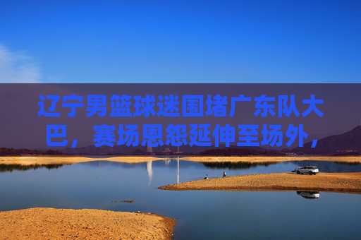 辽宁男篮球迷围堵广东队大巴,赛场恩怨延伸至场外,理性观赛何时回归?赛场恩怨延伸场外!辽宁球迷围堵广东大巴,理性观赛何时回归?