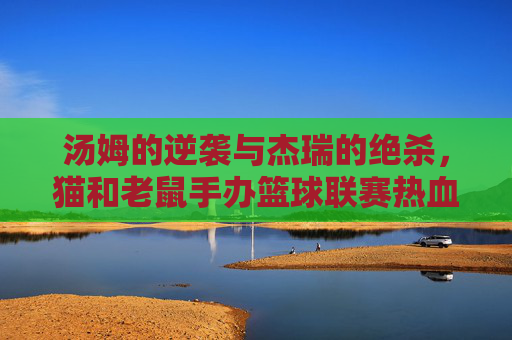 汤姆的逆袭与杰瑞的绝杀,猫和老鼠手办篮球联赛热血开赛!猫鼠手办篮球联赛,汤姆逆袭杰瑞绝杀,热血开赛!