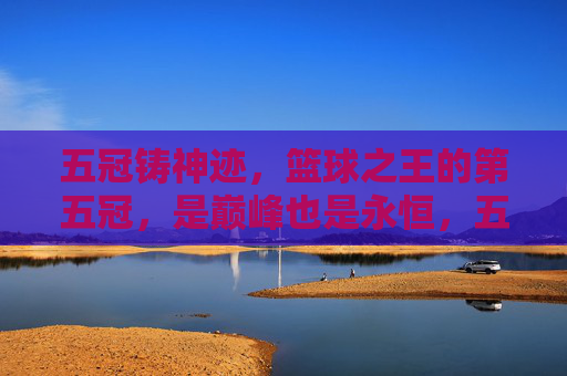 五冠铸神迹，篮球之王的第五冠，是巅峰也是永恒，五冠铸神迹，篮球王者的巅峰永恒