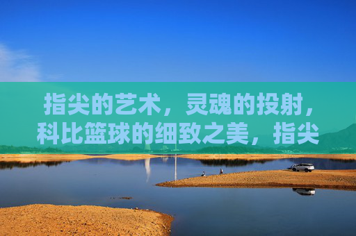 指尖的艺术,灵魂的投射,科比篮球的细致之美,指尖绘魂,科比篮球的细致艺术之美