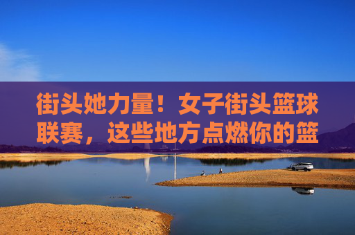 街头她力量!女子街头篮球联赛,这些地方点燃你的篮球梦,街头她力量!女子街头篮球联赛点燃篮球梦