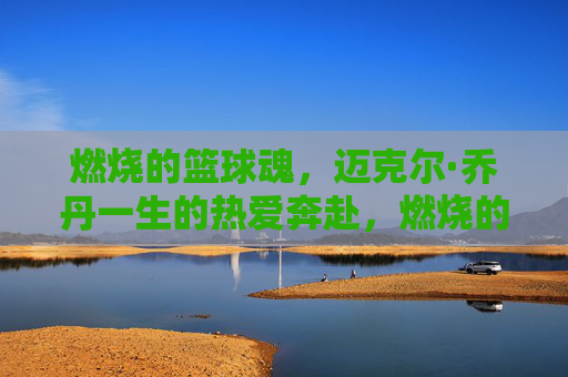 燃烧的篮球魂,迈克尔·乔丹一生的热爱奔赴,燃烧的篮球魂,乔丹一生的热爱奔赴