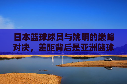日本篮球球员与姚明的巅峰对决,差距背后是亚洲篮球的进阶之路,日本球员与姚明的巅峰对决,亚洲篮球的进阶之路