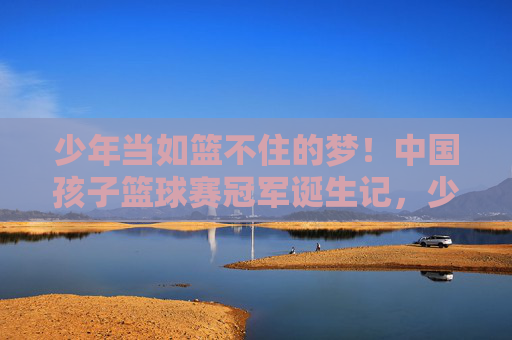 少年当如篮不住的梦！中国孩子篮球赛冠军诞生记，少年当如篮不住的梦！中国孩子篮球赛冠军诞生记