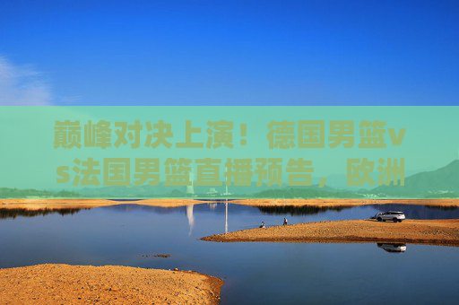 巅峰对决上演！德国男篮vs法国男篮直播预告，欧洲篮坛天王山之战，谁能笑到最后？德国男篮vs法国男篮，欧洲篮坛天王山巅峰对决