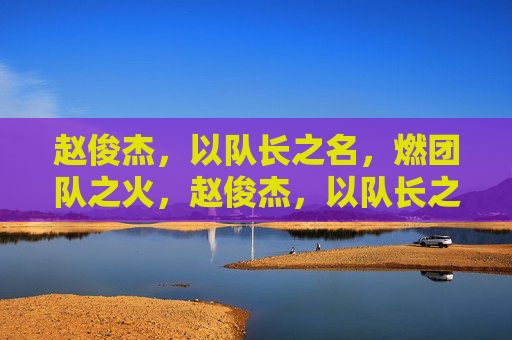 赵俊杰,以队长之名,燃团队之火,赵俊杰,以队长之名,燃团队之火