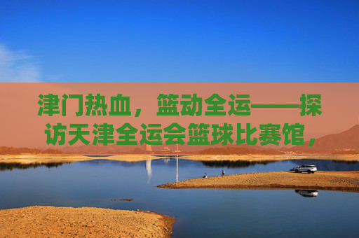 津门热血，篮动全运——探访天津全运会篮球比赛馆，津门热血，篮动全运