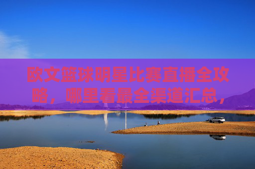 欧文篮球明星比赛直播全攻略,哪里看最全渠道汇总,欧文篮球比赛直播全攻略,最全观看渠道汇总