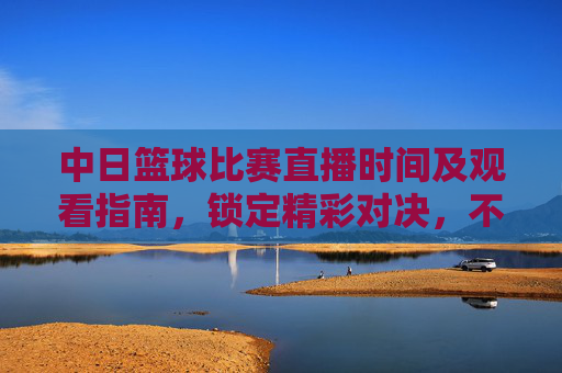 中日篮球比赛直播时间及观看指南,锁定精彩对决,不错过任何瞬间,中日篮球比赛直播时间及观看指南,锁定精彩对决,不错过任何瞬间