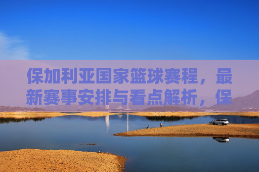 保加利亚国家篮球赛程,最新赛事安排与看点解析,保加利亚国家篮球最新赛程与赛事看点解析