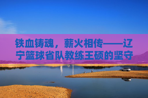 铁血铸魂，薪火相传——辽宁篮球省队教练王硕的坚守与传承，王硕，辽宁篮球的铁血坚守与薪火相传