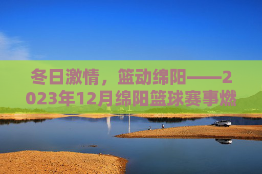 冬日激情,篮动绵阳——2023年12月绵阳篮球赛事燃情启幕,冬日激情,篮动绵阳——2023年12月绵阳篮球赛事启幕