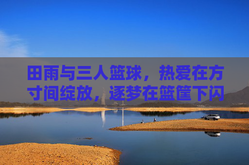 田雨与三人篮球，热爱在方寸间绽放，逐梦在篮筐下闪光，田雨，方寸篮筐间的热爱与逐梦