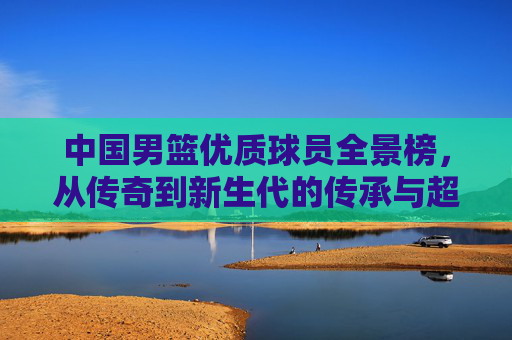 中国男篮优质球员全景榜,从传奇到新生代的传承与超越,中国男篮优质球员全景榜,传奇到新生代的传承与超越