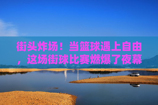 街头炸场!当篮球遇上自由,这场街球比赛燃爆了夜幕,街头篮球自由对决,夜幕燃爆炸场