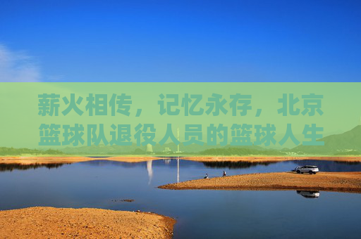 薪火相传，记忆永存，北京篮球队退役人员的篮球人生，薪火相传，记忆永存，北京篮球队退役人员的篮球人生