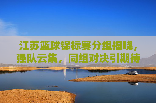 江苏篮球锦标赛分组揭晓,强队云集,同组对决引期待,江苏篮球锦标赛分组揭晓,强队云集同组对决引期待