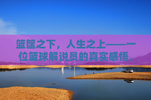 篮筐之下,人生之上——一位篮球解说员的真实感悟,篮筐之下,人生之上——一位篮球解说员的真实感悟