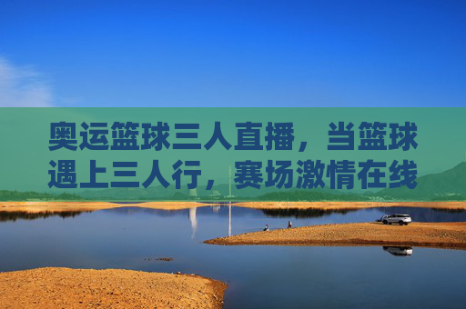 奥运篮球三人直播，当篮球遇上三人行，赛场激情在线沸腾，奥运篮球三人行，直播赛场激情沸腾